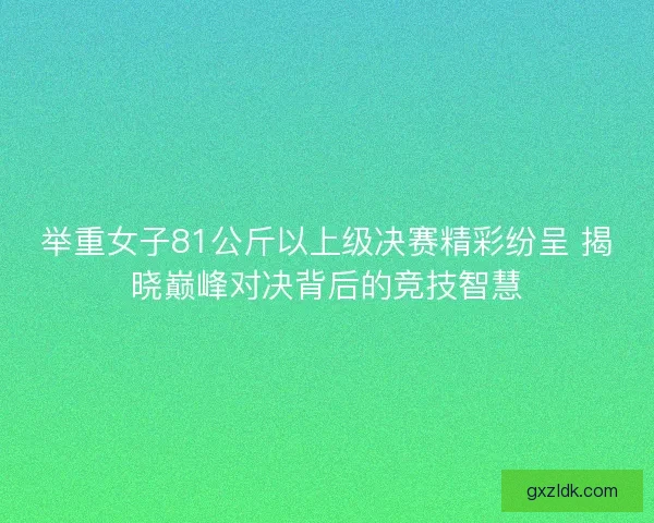 举重女子81公斤以上级决赛精彩纷呈 揭晓巅峰对决背后的竞技智慧