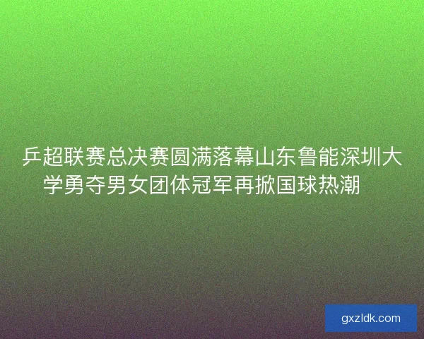 乒超联赛总决赛圆满落幕山东鲁能深圳大学勇夺男女团体冠军再掀国球热潮🏓