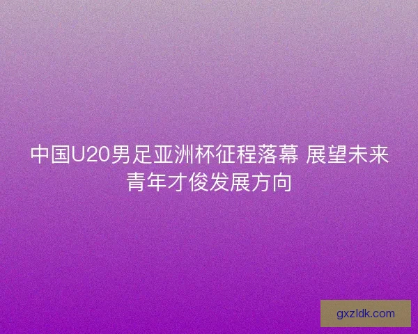 中国U20男足亚洲杯征程落幕 展望未来青年才俊发展方向