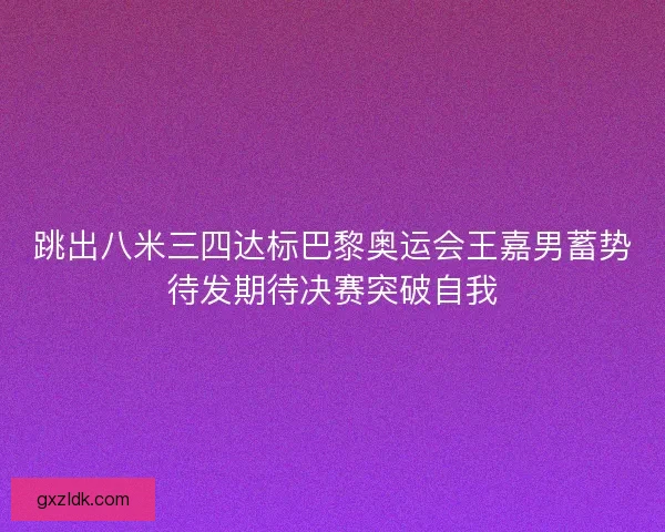跳出八米三四达标巴黎奥运会王嘉男蓄势待发期待决赛突破自我