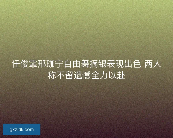 任俊霏邢珈宁自由舞摘银表现出色 两人称不留遗憾全力以赴